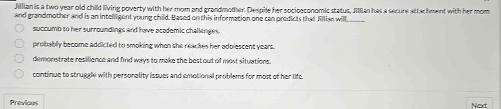 Jillian is a two year old child living poverty with her mom and grandmother. Despite her socioeconomic status, Jillian has a secure attachment with her mom
and grandmother and is an intelligent young child. Based on this information one can predicts that Jillian will_
succumb to her surroundings and have academic challenges.
probably become addicted to smoking when she reaches her adolescent years.
demonstrate resilience and find ways to make the best out of most situations.
continue to struggle with personality issues and emotional problems for most of her life.
Previous Next