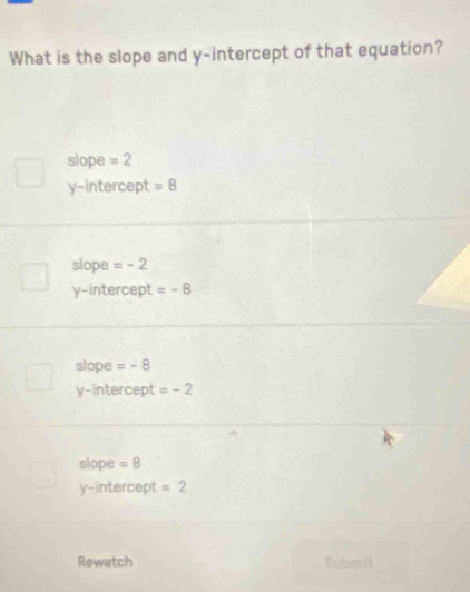 What is the slope and y-intercept of that equation?
slope =2
y-intercept =8
slope =-2
y-intercept =-8
slope =-8
y-intercept =-2
slope =8
y-intercept =2
Rewatch Submit