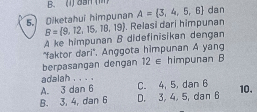 B. (i) dân (ii)
5. Diketahui himpunan A= 3,4,5,6 dan
B= 9,12,15,18,19. Relasi dari himpunan
A ke himpunan B didefinisikan dengan
“faktor dari”. Anggota himpunan A yang
berpasangan dengan 12 ∈ himpunan B
adalah . . . .
A. 3 dan 6 C. 4, 5, dan 6 10.
B. 3, 4, dan 6 D. 3, 4, 5, dan 6