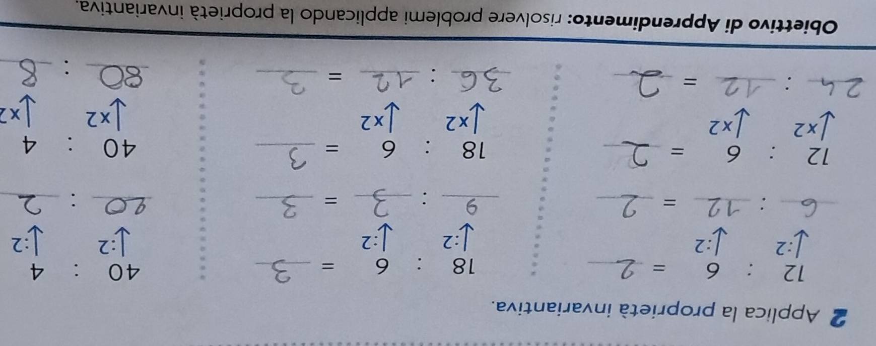 Applica la proprietà invariantiva. 
_ 12:6=
_ 18:6=
40:4
:2
J:2 √:2 :2 :2.2 
_ _  :_  _ □  = __9. _=_ 
_ 
□  
_ 
_ 12:6=
_ 18:6=
40:4
[x2 / × 2
downarrow x2 downarrow x2 x2 1 x2
_ 
_ _ : 
_= 
__: 
_= 
_: 
Obiettivo di Apprendimento: risolvere problemi applicando la proprietà invariantiva.