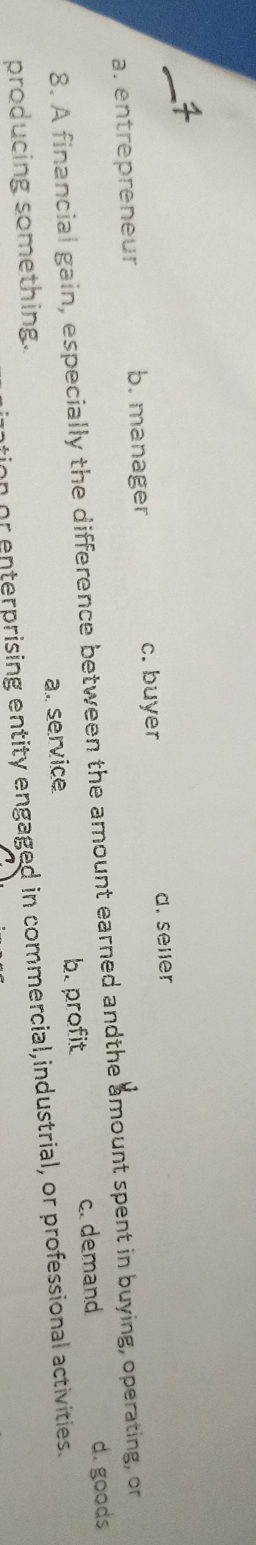 a. entrepreneur b. manager c. buyer d. seler
8. A financial gain, especially the difference between the amount earned andthe amount spent in buying, operating, or
producing something. a. service b. profit c. demand
d.goods
tion or enterprising entity engaged in commercial,industrial, or professional activities.