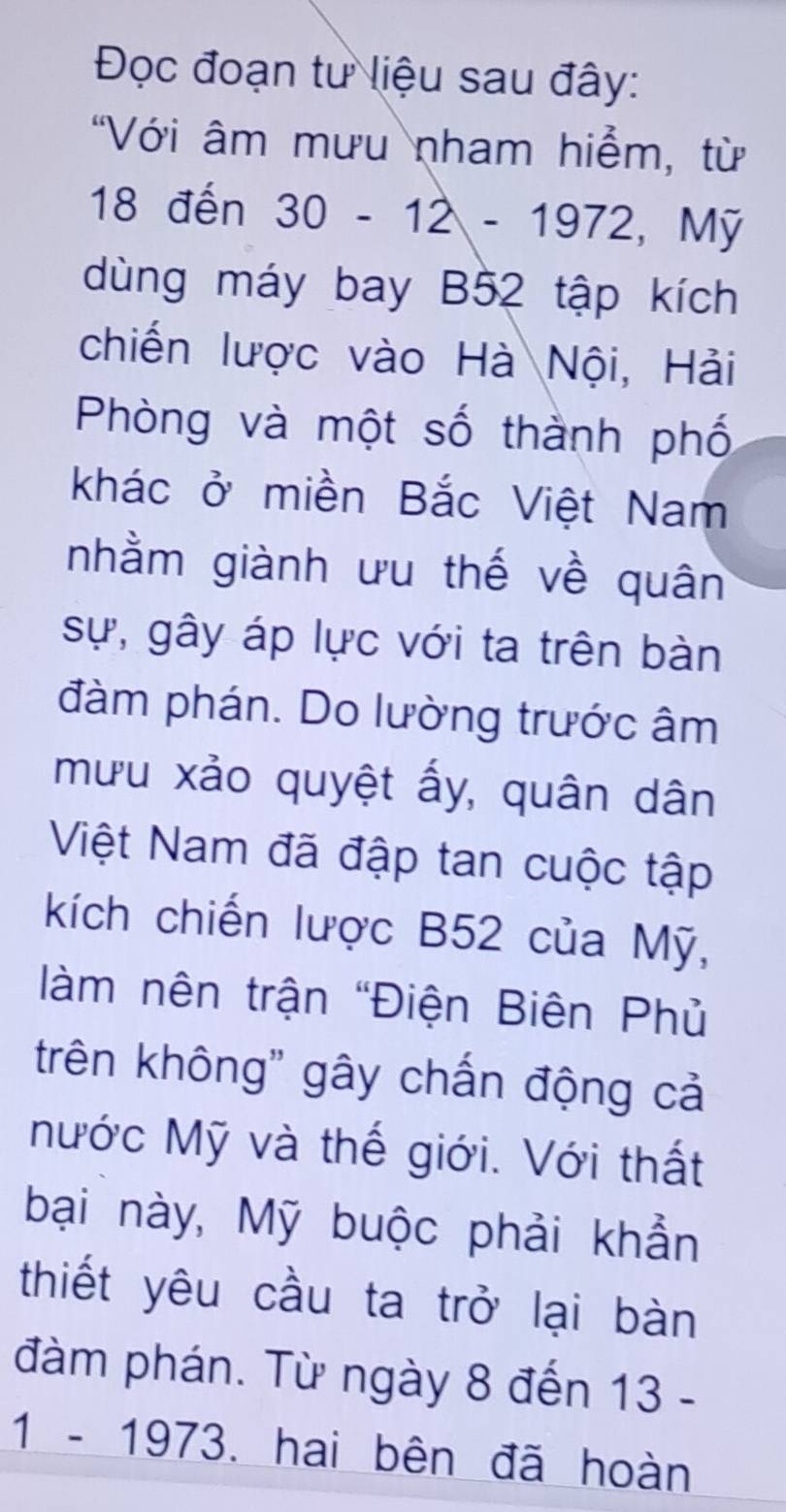 Đọc đoạn tư liệu sau đây: 
"Với âm mưu nham hiểm, từ
18 đến 30 - 12 - 1972, Mỹ 
dùng máy bay B52 tập kích 
chiến lược vào Hà Nội, Hải 
Phòng và một số thành phố 
khác ở miền Bắc Việt Nam 
nhằm giành ưu thế về quân 
sự, gây áp lực với ta trên bàn 
đàm phán. Do lường trước âm 
mưu xảo quyệt ấy, quân dân 
Việt Nam đã đập tan cuộc tập 
kích chiến lược B52 của Mỹ, 
àm nên trận "Điện Biên Phủ 
trên không' gây chấn động cả 
Nước Mỹ và thế giới. Với thất 
bại này, Mỹ buộc phải khẩn 
thiết yêu cầu ta trở lại bàn 
đàm phán. Từ ngày 8 đến 13 - 
1 - 1973. hai bên đã hoàn