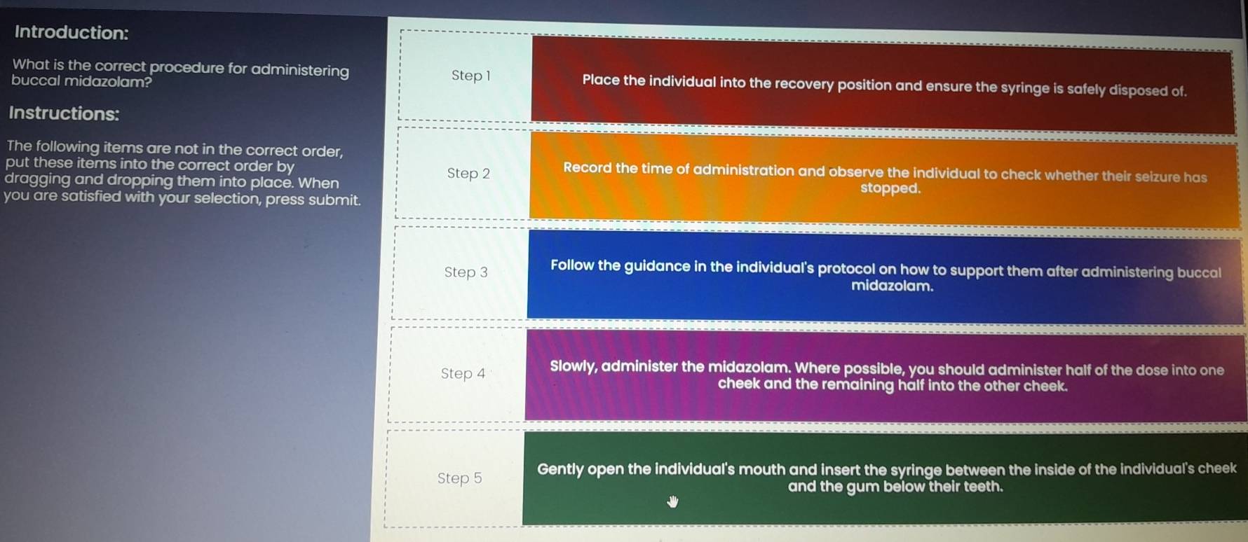 Introduction:
What is the correct procedure for administering Step 1 Place the individual into the recovery position and ensure the syringe is safely disposed of.
buccal midazolam?
Instructions:
The following items are not in the correct order,
put these items into the correct order by Record the time of administration and observe the individual to check whether their seizure has
dragging and dropping them into place. When Step 2
you are satisfied with your selection, press submit. stopped.
Step 3 Follow the guidance in the individual's protocol on how to support them after administering buccal
midazolam.
Step 4 Slowly, administer the midazolam. Where possible, you should administer half of the dose into one
cheek and the remaining half into the other cheek.
Step 5 Gently open the individual's mouth and insert the syringe between the inside of the individual's cheek
and the gum below their teeth.