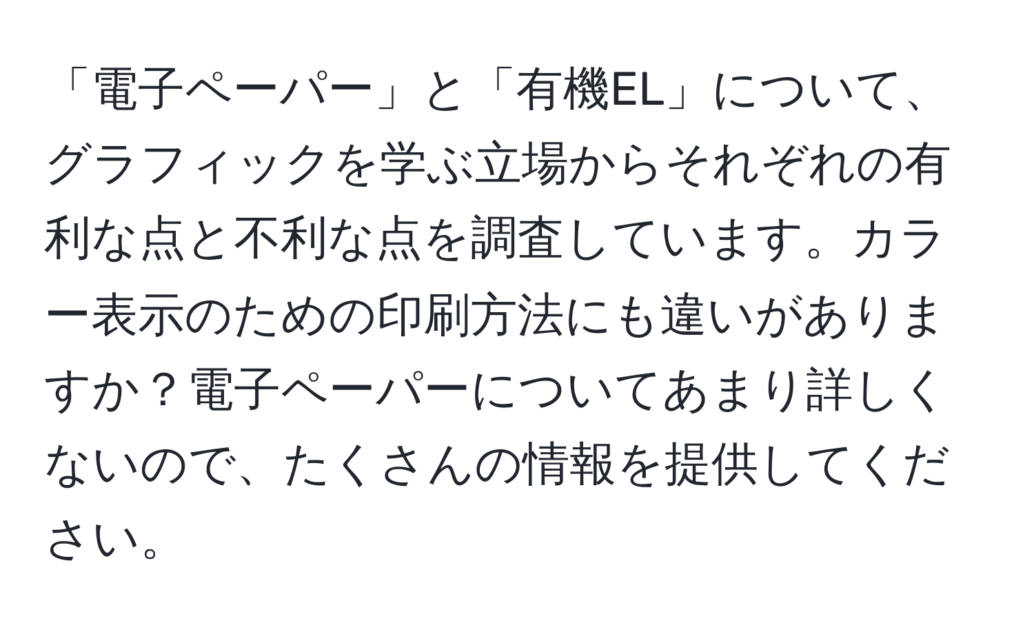 「電子ペーパー」と「有機EL」について、グラフィックを学ぶ立場からそれぞれの有利な点と不利な点を調査しています。カラー表示のための印刷方法にも違いがありますか？電子ペーパーについてあまり詳しくないので、たくさんの情報を提供してください。