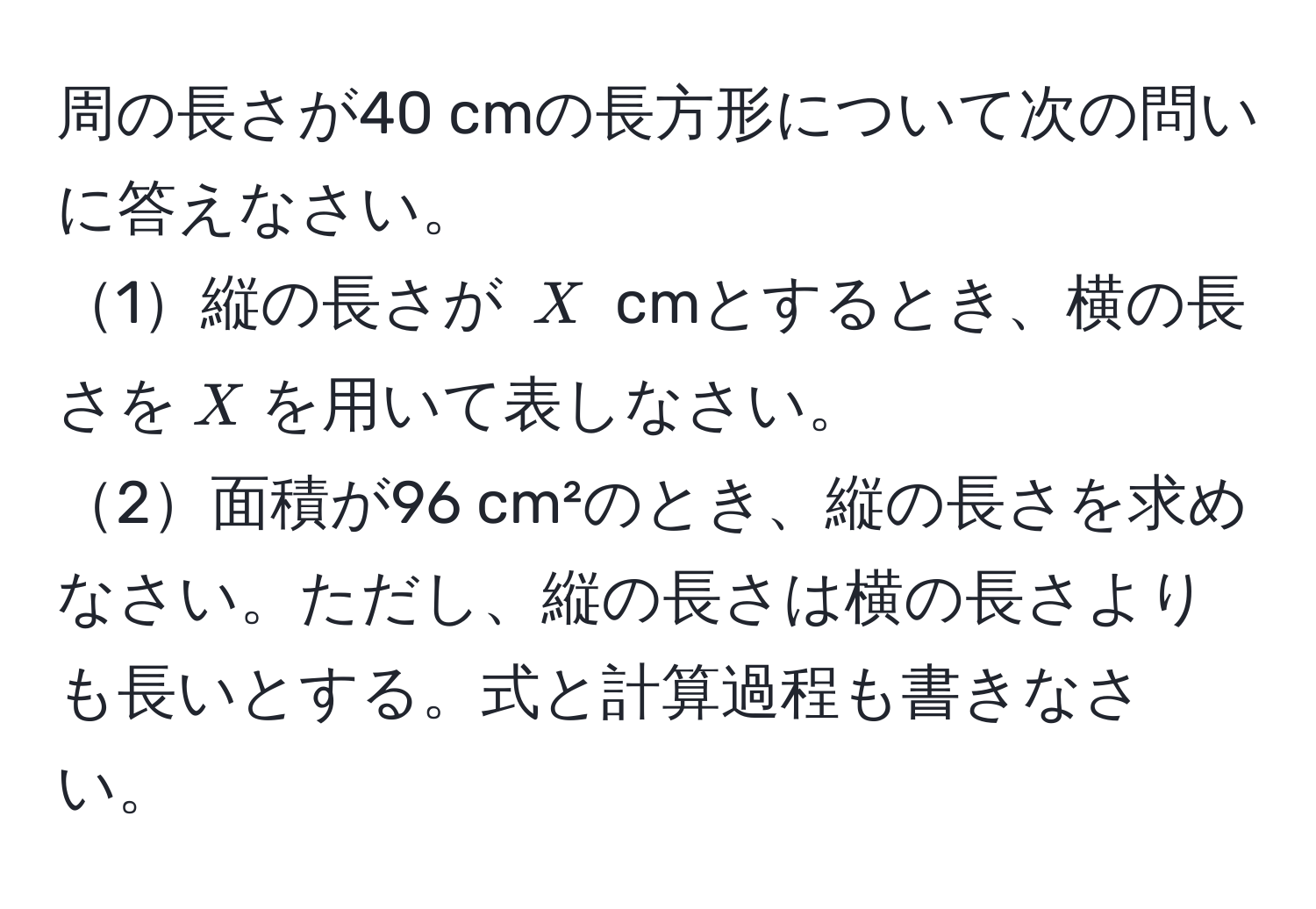 周の長さが40 cmの長方形について次の問いに答えなさい。  
1縦の長さが $X$ cmとするとき、横の長さを$X$を用いて表しなさい。  
2面積が96 cm²のとき、縦の長さを求めなさい。ただし、縦の長さは横の長さよりも長いとする。式と計算過程も書きなさい。