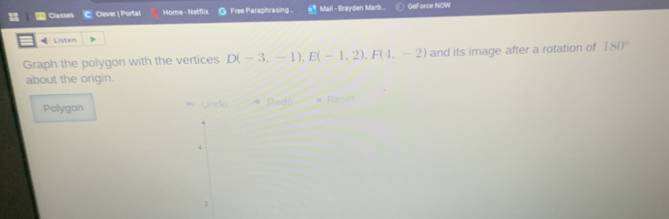 Classes Clever | Portal Home - Netflix Free Paraphrasing... Mail - Brayden Marb... GeForce NOW
Listen
Graph the polygon with the vertices D(-3,-1), E(-1,2), F(4,-2) and its image after a rotation of 180°
about the origin.
Polygon * Undo RedQ= × Rese
4
2