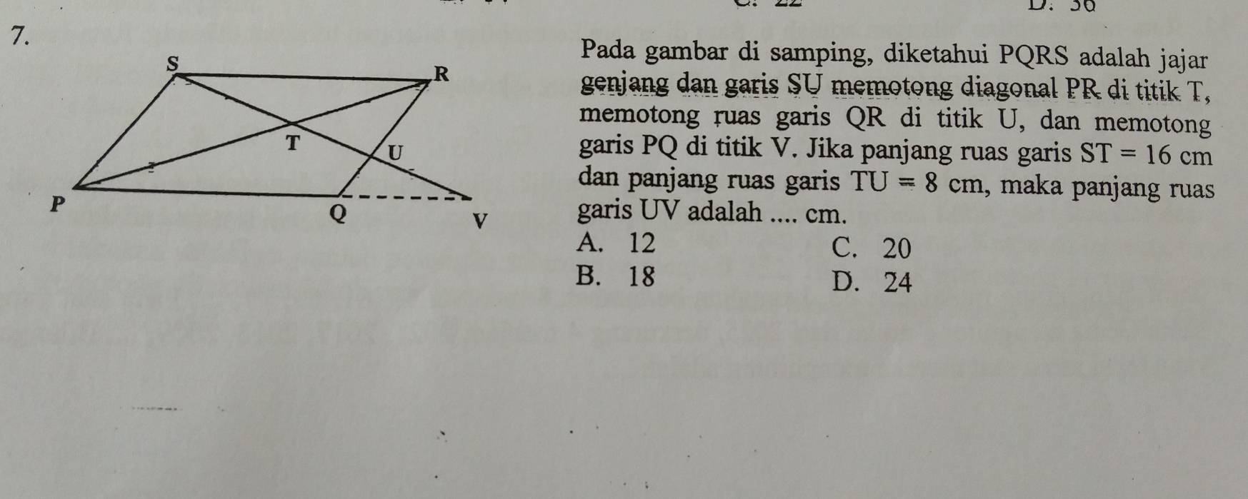 36
7.
Pada gambar di samping, diketahui PQRS adalah jajar
genjang dan garis SU memotong diagonal PR di titik T,
memotong ruas garis QR di titik U, dan memotong
garis PQ di titik V. Jika panjang ruas garis ST=16cm
dan panjang ruas garis TU=8cm , maka panjang ruas
garis UV adalah .... cm.
A. 12 C. 20
B. 18 D. 24