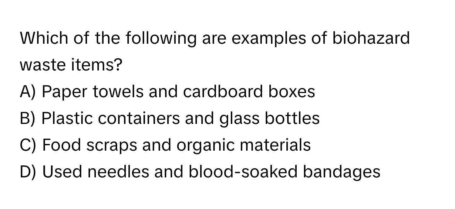 Which of the following are examples of biohazard waste items? 

A) Paper towels and cardboard boxes 
B) Plastic containers and glass bottles 
C) Food scraps and organic materials 
D) Used needles and blood-soaked bandages