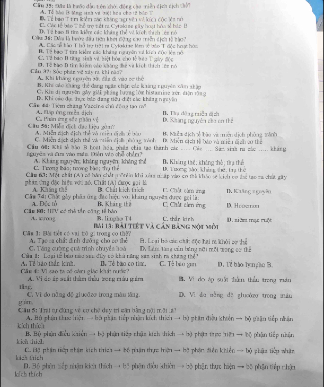 Đâu là bước đầu tiên khởi động cho miễn dịch dịch thể?
A Tể bào B tăng sinh và biệt hóa cho tế bào T
B. Tế bào T tim kiểm các kháng nguyên và kích độc lên nó
C. Các tế bào T hỗ trợ tiết ra Cytokine gây hoạt hóa tế bào B
D. Tể bào B tìm kiểm các kháng thể và kích thích lên nó
Câu 36: Đâu là bước đầu tiên khởi động cho miễn dịch tế bào?
A. Các tế bào T hỗ trợ tiết ra Cytokine làm tế bào T độc hoạt hóa
B. Tế bào T tìm kiểm các kháng nguyên và kích độc lên nó
C. Tể bào B tăng sinh và biệt hóa cho tế bào T gây độc
D. Tể bảo B tìm kiểm các kháng thể và kích thích lên nó
Câu 37: Sốc phản vệ xây ra khi nào?
A. Khi kháng nguyên bắt đầu đi vào cơ thể
B. Khi các kháng thể đang ngăn chặn các kháng nguyên xâm nhập
C. Khī dị nguyên gây giải phóng lượng lớn histamine trên điện rộng
D. Khi các đại thực bảo đang tiêu diệt các kháng nguyên
Cầu 44: Tiêm chủng Vaccine chủ động tạo ra?
A. Đáp ứng miễn dịch B. Thụ động miễn địch
C. Phản ứng sốc phản vệ D. Kháng nguyên cho cơ thể
Câu 56: Miễn dịch đặc hiệu gồm?
A. Miễn dịch dịch thể và miễn dịch tế bào B. Miễn dịch tế bào và miễn dịch phòng tránh
C. Miễn dịch dịch thể và miễn dịch phòng tránh D. Miễn dịch tế bào và miễn dịch cơ thể
Câu 60: Khi tế bào B hoạt hóa, phân chia tạo thành các ..... Các .... Sản sinh ra các _kháng
nguyên và đưa vào máu. Điền vào chỗ chấm?
A. Kháng nguyên; kháng nguyên; kháng thể B. Kháng thể; kháng thể; thụ thể
C. Tương bào; tương bảo; thụ thể D. Tương bảo; kháng thể; thụ thể
Câu 63: Một chất (A) có bản chất prốtêin khi xâm nhập vào cơ thể khác sẽ kích cơ thể tạo ra chất gây
phản ứng đặc hiệu với nó. Chất (A) được gọi là C. Chất cảm ứng D. Kháng nguyên
A. Kháng thể B. Chất kích thích
Câu 74: Chất gây phản ứng đặc hiệu với kháng nguyên được gọi là:
A. Độc tố B. Kháng thể C. Chất cảm ứng D. Hoocmon
Câu 80: HIV có thể tần công tế bào C. thần kinh D. niêm mạc ruột
A. xương B. limpho T4
Bài 13: bài tiết và cân bảng nội môi
Câu 1: Bài tiết có vai trò gì trong cơ thể?
A. Tạo ra chât dinh dưỡng cho cơ thể B. Loại bỏ các chất độc hại ra khỏi cơ thể
C. Tăng cường quá trình chuyển hoá D. Làm tăng cân bằng nội môi trong cơ thể
Câu 1: Loại tể bào nào sau đây có khả năng sản sinh ra kháng thể?
A. Tế bào thần kinh. B. Tế bào cơ tim. C. Tế bào gan. D. Tế bào lympho B.
Cầu 4: Vì sao ta có cảm giác khát nước?
A. Vì do áp suất thầm thấu trong máu giảm. B. Vì do áp suất thẩm thấu trong máu
tăng. D. Vì do nồng độ glucôzơ trong máu
C. Vì do nổng độ glucôzơ trong máu tăng.
giàm.
Câu 5: Trật tự đúng về cơ chế duy trì cân bằng nội môi là?
A. Bộ phận thực hiện → bộ phận tiếp nhận kích thích → bộ phận điều khiển → bộ phận tiếp nhận
kích thích
B. Bộ phận điều khiển → bộ phận tiếp nhận kích thích → bộ phận thực hiện → bộ phận tiếp nhận
kích thích
C. Bộ phận tiếp nhận kích thích → bộ phận thực hiện → bộ phận điều khiến → bộ phận tiếp nhận
kích thích
D. Bộ phận tiếp nhận kích thích → bộ phận điều khiển → bộ phận thực hiện → bộ phận tiếp nhận
kích thích