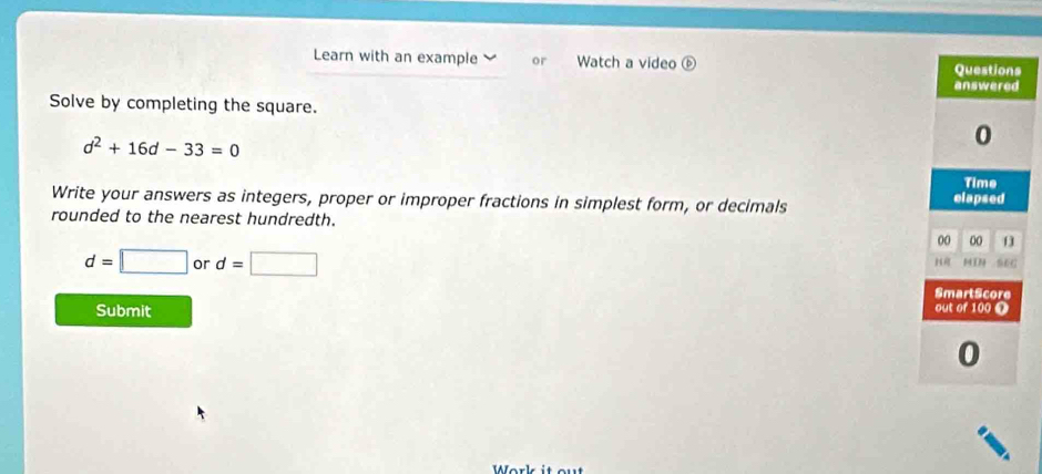 Learn with an example or Watch a video ⑥ 
Solve by completing the square.
d^2+16d-33=0
Write your answers as integers, proper or improper fractions in simplest form, or decimals 
rounded to the nearest hundredth.
d=□ or d=□
Submit 
Work it out