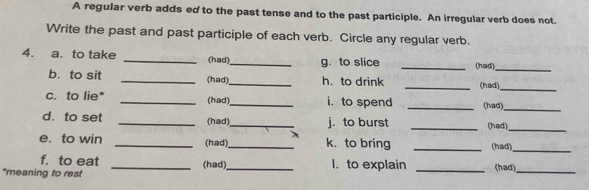 A regular verb adds ed to the past tense and to the past participle. An irregular verb does not. 
Write the past and past participle of each verb. Circle any regular verb. 
4. a. to take _(had)_ g. to slice _(had)_ 
b. to sit _(had)_ h. to drink _(had)_ 
c. to lie* _(had)_ i. to spend _(had)_ 
d. to set _(had)_ j. to burst _(had) 
_ 
e. to win _(had)_ k. to bring _(had) 
_ 
f. to eat I. to explain 
*meaning to rest _(had)_ _(had)_