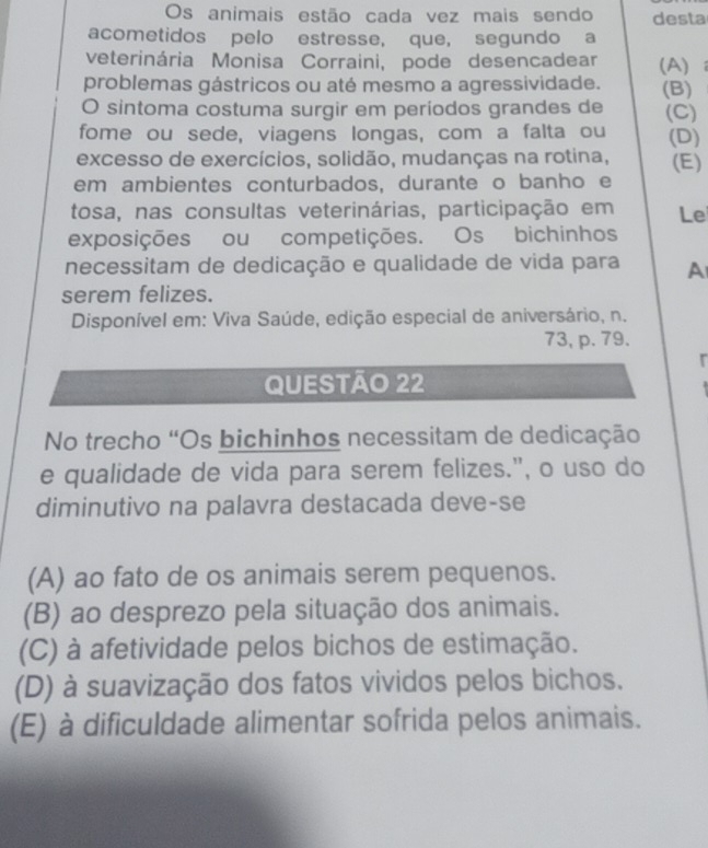 Os animais estão cada vez mais sendo desta
acometidos pelo estresse, que, segundo a
veterinária Monisa Corraini, pode desencadear (A)
problemas gástricos ou até mesmo a agressividade. (B)
O sintoma costuma surgir em períodos grandes de (C)
fome ou sede, viagens longas, com a falta ou (D)
excesso de exercícios, solidão, mudanças na rotina, (E)
em ambientes conturbados, durante o banho e
tosa, nas consultas veterinárias, participação em Le
exposições ou competições. Os bichinhos
necessitam de dedicação e qualidade de vida para A
serem felizes.
Disponível em: Viva Saúde, edição especial de aniversário, n.
73, p. 79.
QUESTÃO 22
No trecho "Os bichinhos necessitam de dedicação
e qualidade de vida para serem felizes.", o uso do
diminutivo na palavra destacada deve-se
(A) ao fato de os animais serem pequenos.
(B) ao desprezo pela situação dos animais.
(C) à afetividade pelos bichos de estimação.
(D) à suavização dos fatos vividos pelos bichos.
(E) à dificuldade alimentar sofrida pelos animais.