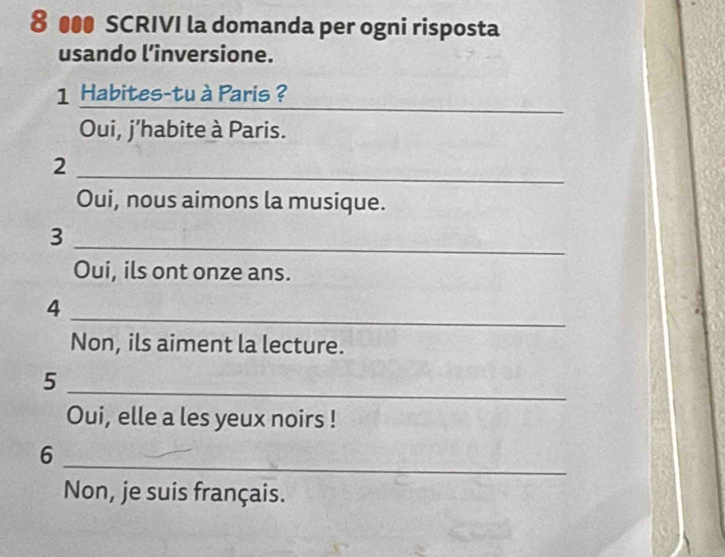 8 ●●● SCRIVI la domanda per ogni risposta 
usando linversione. 
_
1 Habites-tu à Paris ? 
Oui, j'habite à Paris. 
2 
_ 
Oui, nous aimons la musique. 
_ 
3 
Oui, ils ont onze ans. 
_ 
4 
Non, ils aiment la lecture. 
_ 
5 
Oui, elle a les yeux noirs ! 
_ 
6 
Non, je suis français.