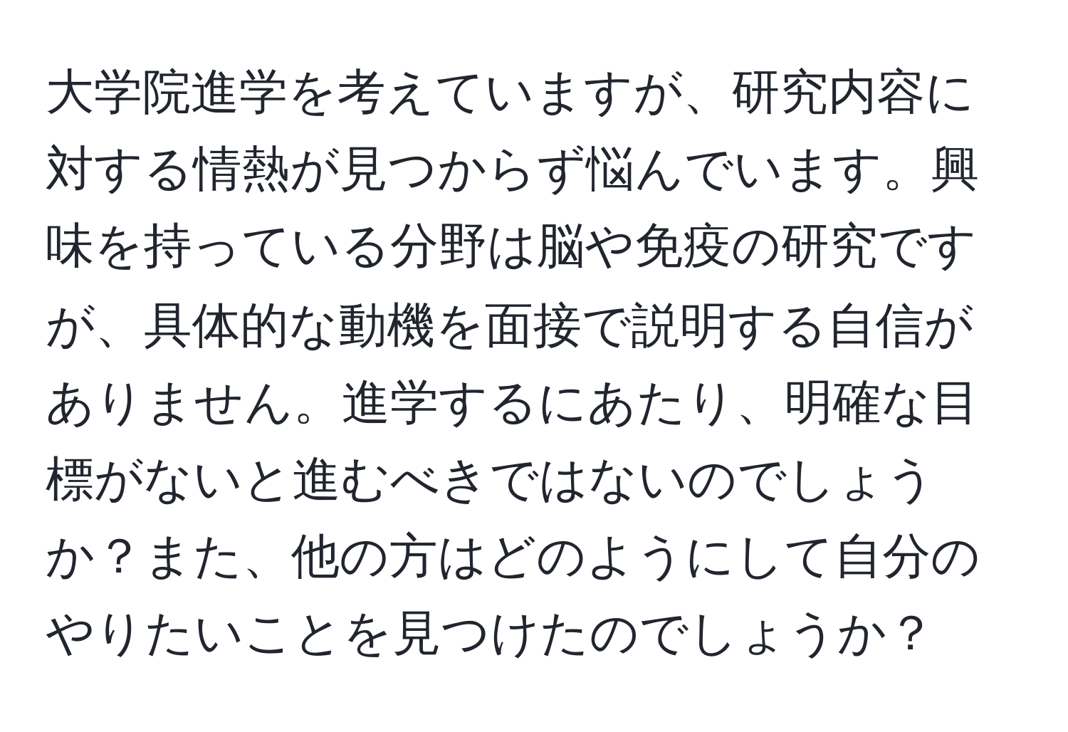 大学院進学を考えていますが、研究内容に対する情熱が見つからず悩んでいます。興味を持っている分野は脳や免疫の研究ですが、具体的な動機を面接で説明する自信がありません。進学するにあたり、明確な目標がないと進むべきではないのでしょうか？また、他の方はどのようにして自分のやりたいことを見つけたのでしょうか？