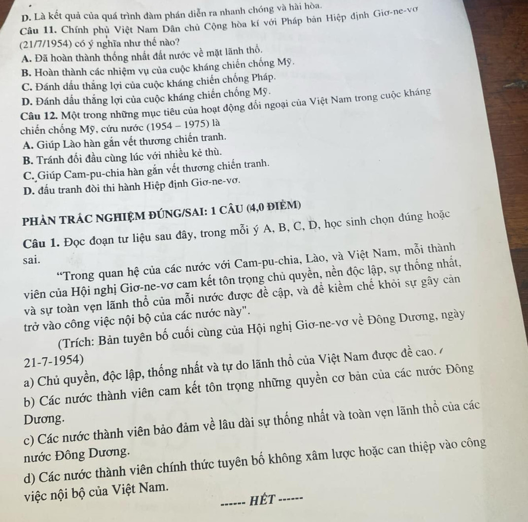 D. Là kết quả của quá trình dàm phán diễn ra nhanh chóng và hài hòa.
Câu 11. Chính phủ Việt Nam Dân chủ Cộng hòa kí với Pháp bản Hiệp định Giơ-ne-vơ
(21/7/1954) có ý nghĩa như thế nào?
A. Đã hoàn thành thống nhất đất nước về mặt lãnh thổ.
B. Hoàn thành các nhiệm vụ của cuộc kháng chiến chống Mỹ.
C. Đánh dấu thắng lợi của cuộc kháng chiến chống Pháp.
D. Đánh dấu thắng lợi của cuộc kháng chiến chống Mỹ.
Câu 12. Một trong những mục tiêu của hoạt động đổi ngoại của Việt Nam trong cuộc kháng
chiến chống Mỹ, cứu nước (1954 - 1975) là
A. Giúp Lào hàn gắn vết thương chiến tranh.
B. Tránh đối đầu cùng lúc với nhiều kẻ thù.
C. Giúp Cam-pu-chia hàn gắn vết thương chiến tranh.
D. đấu tranh đòi thi hành Hiệp định Giơ-ne-vơ.
PHÂN TRÁC NGHIỆM ĐÚNG/SAI: 1 CÂU (4,0 đIÈM)
Câu 1. Đọc đoạn tư liệu sau đây, trong mỗi ý A, B, C, D, học sinh chọn đúng hoặc
sai.
“Trong quan hệ của các nước với Cam-pu-chia, Lào, và Việt Nam, mỗi thành
viên của Hội nghị Giơ-ne-vơ cam kết tôn trọng chủ quyền, nền độc lập, sự thống nhất,
và sự toàn vẹn lãnh thổ của mỗi nước được đề cập, và để kiềm chế khỏi sự gây cản
trở vào công việc nội bộ của các nước này".
(Trích: Bản tuyên bố cuối cùng của Hội nghị Giơ-ne-vơ về Đông Dương, ngày
21-7-1954)
a) Chủ quyền, độc lập, thống nhất và tự do lãnh thổ của Việt Nam được đề cao./
b) Các nước thành viên cam kết tôn trọng những quyền cơ bản của các nước Đông
Dương.
c) Các nước thành viên bảo đảm về lâu dài sự thống nhất và toàn vẹn lãnh thổ của các
nước Đông Dương.
d) Các nước thành viên chính thức tuyên bố không xâm lược hoặc can thiệp vào công
việc nội bộ của Việt Nam.
_HÉT_