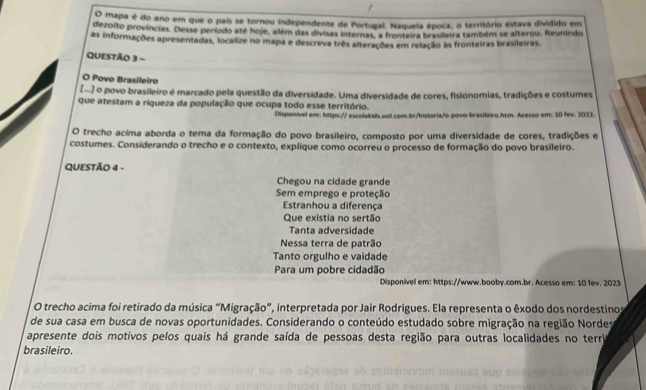 mapa é do ano em que o pais se tornou independente de Portugal. Naquela época, o território estava divídido em
dezoito províncias. Desse período até hoje, além das divisas internas, a fronteira brasileira também se alterou. Reunindo
as informações apresentadas, localize no mapa e descreva três alterações em relação às fronteiras brasileiras.
QUESTÃo 3 -
O Povo Brasileiro
(...) o povo brasileiro é marcado pela questão da diversidade. Uma diversidade de cores, fisionomias, tradições e costumes
que atestam a riqueza da população que ocupa todo esse território.
Disponível em: https:// escolakids.uol.com.br/historia/o-povo-brasileiro.htm. Acesso em: 10 fev. 2022.
O trecho acíma aborda o tema da formação do povo brasileiro, composto por uma diversidade de cores, tradições e
costumes. Considerando o trecho e o contexto, explique como ocorreu o processo de formação do povo brasileiro.
QUESTÃO 4 -
Chegou na cidade grande
Sem emprego e proteção
Estranhou a diferença
Que existia no sertão
Tanta adversidade
Nessa terra de patrão
Tanto orgulho e vaidade
Para um pobre cidadão
Disponível em: https://www.booby.com.br. Acesso em: 10 fev. 2023
O trecho acima foi retirado da música “Migração”, interpretada por Jair Rodrigues. Ela representa o êxodo dos nordestinos
de sua casa em busca de novas oportunidades. Considerando o conteúdo estudado sobre migração na região Nordes
apresente dois motivos pelos quais há grande saída de pessoas desta região para outras localidades no terri
brasileiro.