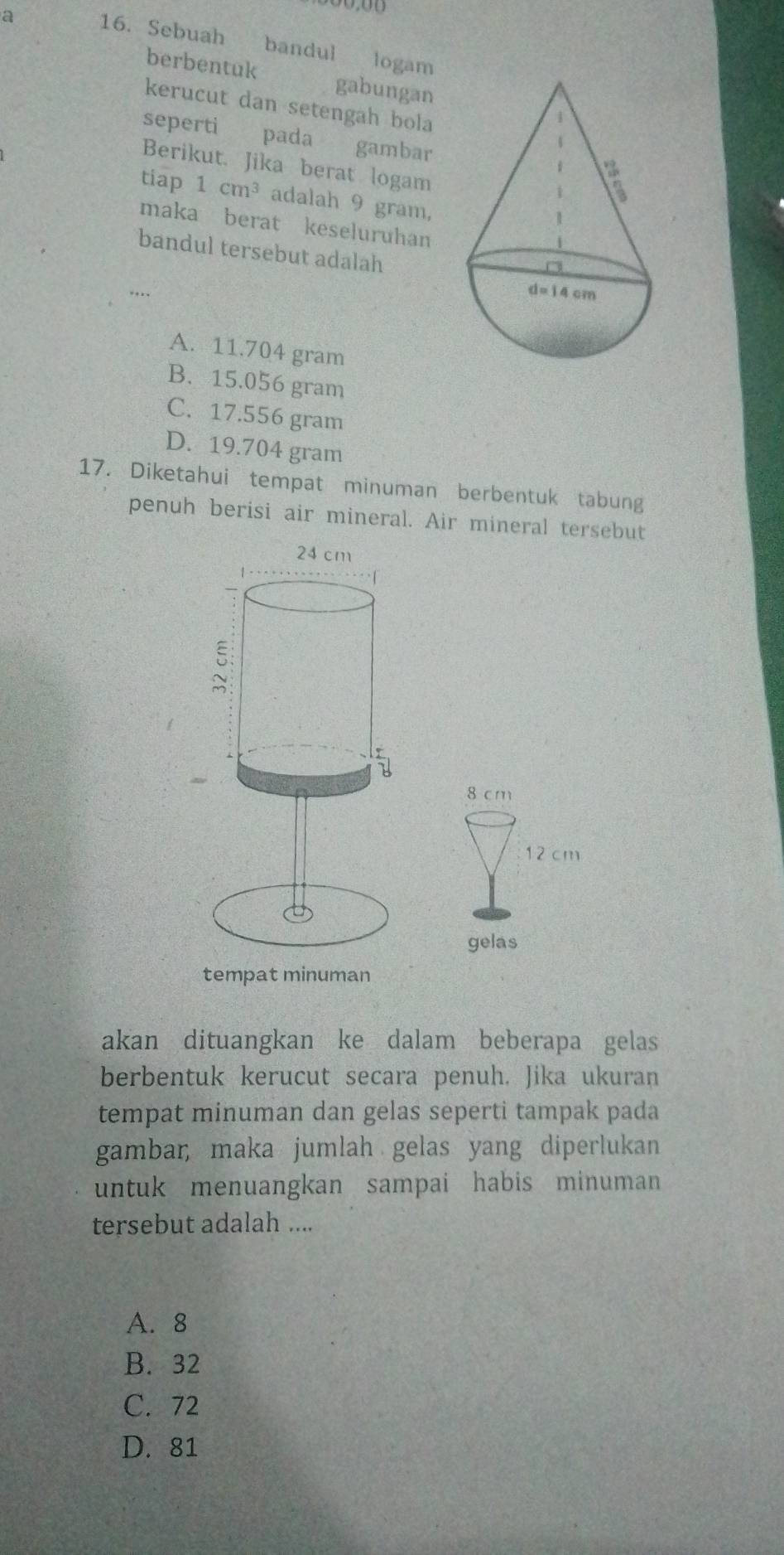 a 16. Sebuah bandul logam
berbentuk gabungan 
kerucut dan setengah bola
seperti pada £gambar
Berikut. Jika berat logam
tiap 1cm^3 adalah 9 gram,
maka berat keseluruhan
bandul tersebut adalah
...
A. 11.704 gram
B. 15.056 gram
C. 17.556 gram
D. 19.704 gram
17. Diketahui tempat minuman berbentuk tabung
penuh berisi air mineral. Air mineral tersebut
24 cm
1
ξ
=
8 cm
12 cm
gelas
tempat minuman
akan dituangkan ke dalam beberapa gelas
berbentuk kerucut secara penuh. Jika ukuran
tempat minuman dan gelas seperti tampak pada
gambar, maka jumlah gelas yang diperlukan
untuk menuangkan sampai habis minuman
tersebut adalah ....
A. 8
B. 32
C. 72
D. 81