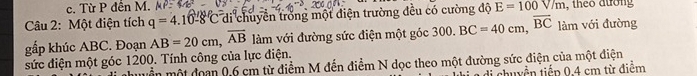 c. Từ P đến M.
Câu 2: Một điện tích q=4.10-8°C di chuyền trong một điện trường đều có cường độ E=100V/m , theo đường
gấp khúc ABC. Đoạn AB=20cm, overline AB làm với đường sức điện một góc 300.BC=40cm, overline BC làm với đường
sức điện một góc 1200. Tính công của lực điện.
mền một đoan 0,6 cm từ điểm M đến điểm N dọc theo một đường sức điện của một điện
li chuyền tiếp 0.4 cm từ điểm