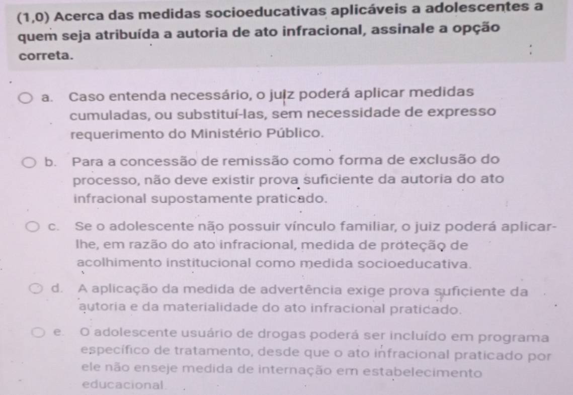 (1,0) Acerca das medidas socioeducativas aplicáveis a adolescentes a
quem seja atribuída a autoria de ato infracional, assinale a opção
correta.
a. Caso entenda necessário, o juiz poderá aplicar medidas
cumuladas, ou substituí-las, sem necessidade de expresso
requerimento do Ministério Público.
b. Para a concessão de remissão como forma de exclusão do
processo, não deve existir prova suficiente da autoria do ato
infracional supostamente praticado.
c. Se o adolescente não possuir vínculo familiar, o juiz poderá aplicar-
Ihe, em razão do ato infracional, medida de proteção de
acolhimento institucional como medida socioeducativa.
d. A aplicação da medida de advertência exige prova suficiente da
autoria e da materialidade do ato infracional praticado.
e O adolescente usuário de drogas poderá ser incluído em programa
específico de tratamento, desde que o ato infracional praticado por
ele não enseje medida de internação em estabelecimento
educacional.