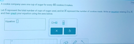 A cookie company uses one cup of sugar for every 40 cookies it makes 
Let S represent the totall number of cups of sugar used, and let N represent the number of cookies made. Write as equation relating S to N, 
and then graph your equation using the axes below. 
Equation: □
□ =□  □ /□  
× 5 
s