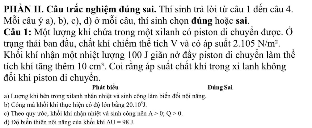 PHẢN II. Câu trắc nghiệm đúng sai. Thí sinh trả lời từ câu 1 đến câu 4.
Mỗi câu ý a), b), c), d) ở mỗi câu, thí sinh chọn đúng hoặc sai.
Câu 1: Một lượng khí chứa trong một xilanh có piston di chuyển được. Ở
trạng thái ban đầu, chất khí chiếm thể tích V và có áp suất 2.105N/m^2. 
Khối khí nhận một nhiệt lượng 100 J giãn nở đầy piston di chuyển làm thể
tích khí tăng thêm 10cm^3. Coi rằng áp suất chất khí trong xi lanh không
đổi khi piston di chuyền.
Phát biểu Đúng Sai
a) Lượng khí bên trong xilanh nhận nhiệt và sinh công làm biến đồi nội năng.
b) Công mà khối khí thực hiện có độ lớn bằng 20.10^5J.
c) Theo quy ước, khối khí nhận nhiệt và sinh công nên A>0; Q>0.
d) Độ biến thiên nội năng của khối khí △ U=98J.