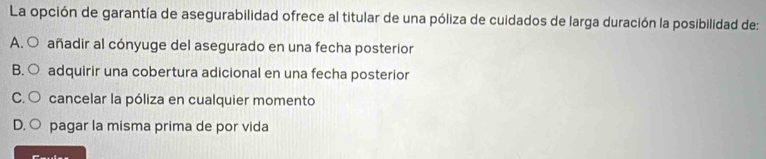 La opción de garantía de asegurabilidad ofrece al titular de una póliza de cuidados de larga duración la posibilidad de:
A. ○ añadir al cónyuge del asegurado en una fecha posterior
B. ○ adquirir una cobertura adicional en una fecha posterior
C. ○ cancelar la póliza en cualquier momento
D. ○ pagar la misma prima de por vida