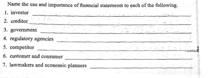 Name the use and importance of financial statements to each of the following. 
_ 
1. investor 
_ 
2. creditor 
3. government 
_ 
4. regulatory agencies_ 
5. competitor_ 
_ 
6. customer and consumer 
7. lawmakers and economic planners_