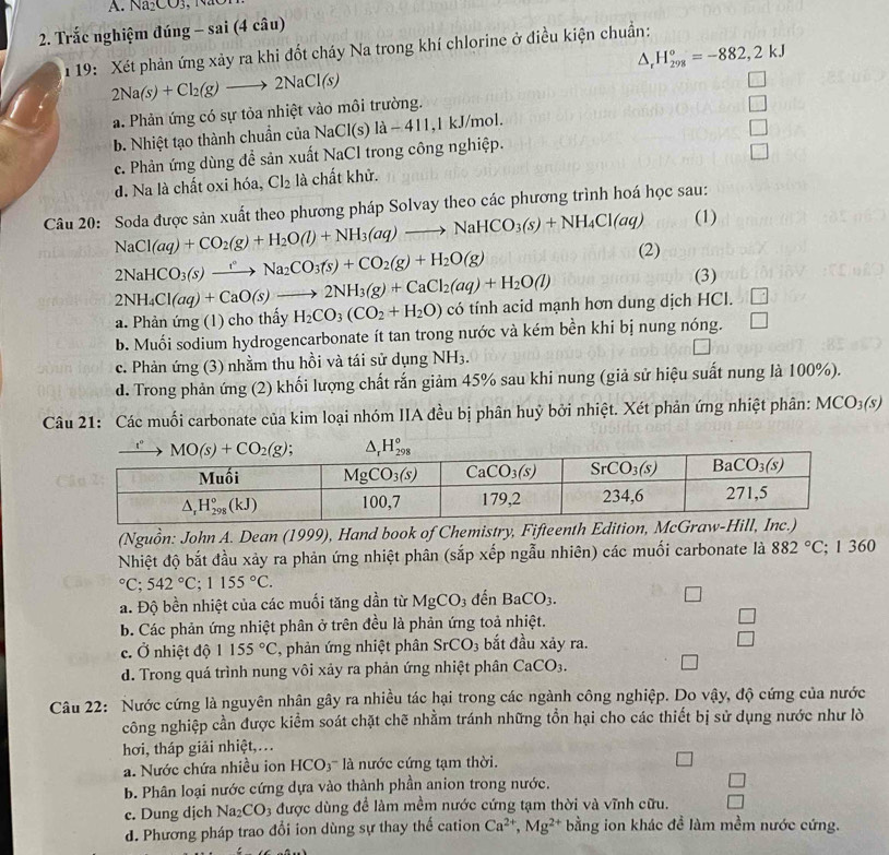 Na_2CO_3
2. Trắc nghiệm đúng - sai (4 câu)
1  19: Xét phản ứng xảy ra khi đốt cháy Na trong khí chlorine ở điều kiện chuẩn:
^ H_(298)°=-882,2kJ
2Na(s)+Cl_2(g)to 2NaCl(s)
a. Phản ứng có sự tỏa nhiệt vào môi trường.
b. Nhiệt tạo thành chuẩn của NaCl(s)la-411 ,l kJ/mol.
c. Phản ứng dùng đề sản xuất NaCl trong công nghiệp.
d. Na là chất oxi hóa, Cl_2 là chất khử.
Câu 20: Soda được sản xuất theo phương pháp Solvay theo các phương trình hoá học sau:
(1)
NaCl(aq)+CO_2(g)+H_2O(l)+NH_3(aq)to NaHCO_3(s)+NH_4Cl(aq) (2)
2NaHCO_3(s)xrightarrow Na_2CO_3(s)+CO_2(g)+H_2O(g)
2NH_4Cl(aq)+CaO(s)to 2NH_3(g)+CaCl_2(aq)+H_2O(l)
(3)
a. Phản ứng (1) cho thấy H_2CO_3(CO_2+H_2O) có tính acid mạnh hơn dung dịch HCl. □
b. Muối sodium hydrogencarbonate ít tan trong nước và kém bền khi bị nung nóng. □
c. Phản ứng (3) nhằm thu hồi và tái sử dụng NH_3.
d. Trong phản ứng (2) khối lượng chất rắn giảm 45% sau khi nung (giả sử hiệu suất nung là 100%).
Câu 21: Các muối carbonate của kim loại nhóm IIA đều bị phân huỷ bởi nhiệt. Xét phản ứng nhiệt phân: MCO_3(s)
(Nguồn: John A. Dean (1999), Hand book of Chemistry, Fifteenth Edition, McGraw-Hill
Nhiệt độ bắt đầu xảy ra phản ứng nhiệt phân (sắp xếp ngẫu nhiên) các muối carbonate là 882°C; 1 360°C;542°C;1155°C.
a. Độ bền nhiệt của các muối tăng dần từ MgCO_3 đến BaCO_3.
b. Các phản ứng nhiệt phân ở trên đều là phản ứng toả nhiệt.
c. Ở nhiệt độ 1155°C , phản ứng nhiệt phân SrCO_3 bắt đầu xảy ra.
d. Trong quá trình nung vôi xảy ra phản ứng nhiệt phân CaCO_3.
Câu 22: Nước cứng là nguyên nhân gây ra nhiều tác hại trong các ngành công nghiệp. Do vậy, độ cứng của nước
công nghiệp cần được kiểm soát chặt chẽ nhằm tránh những tồn hại cho các thiết bị sử dụng nước như lò
hơi, tháp giải nhiệt,…
' Nước chứa nhiều ion HCO3''' là nước cứng tạm thời.
b. Phân loại nước cứng dựa vào thành phần anion trong nước.
c. Dung djch Na_2CO 3 được dùng để làm mềm nước cứng tạm thời và vĩnh cữu.
d. Phương pháp trao đổi ion dùng sự thay thế cation Ca^(2+),Mg^(2+) bằng ion khác đề làm mềm nước cứng.