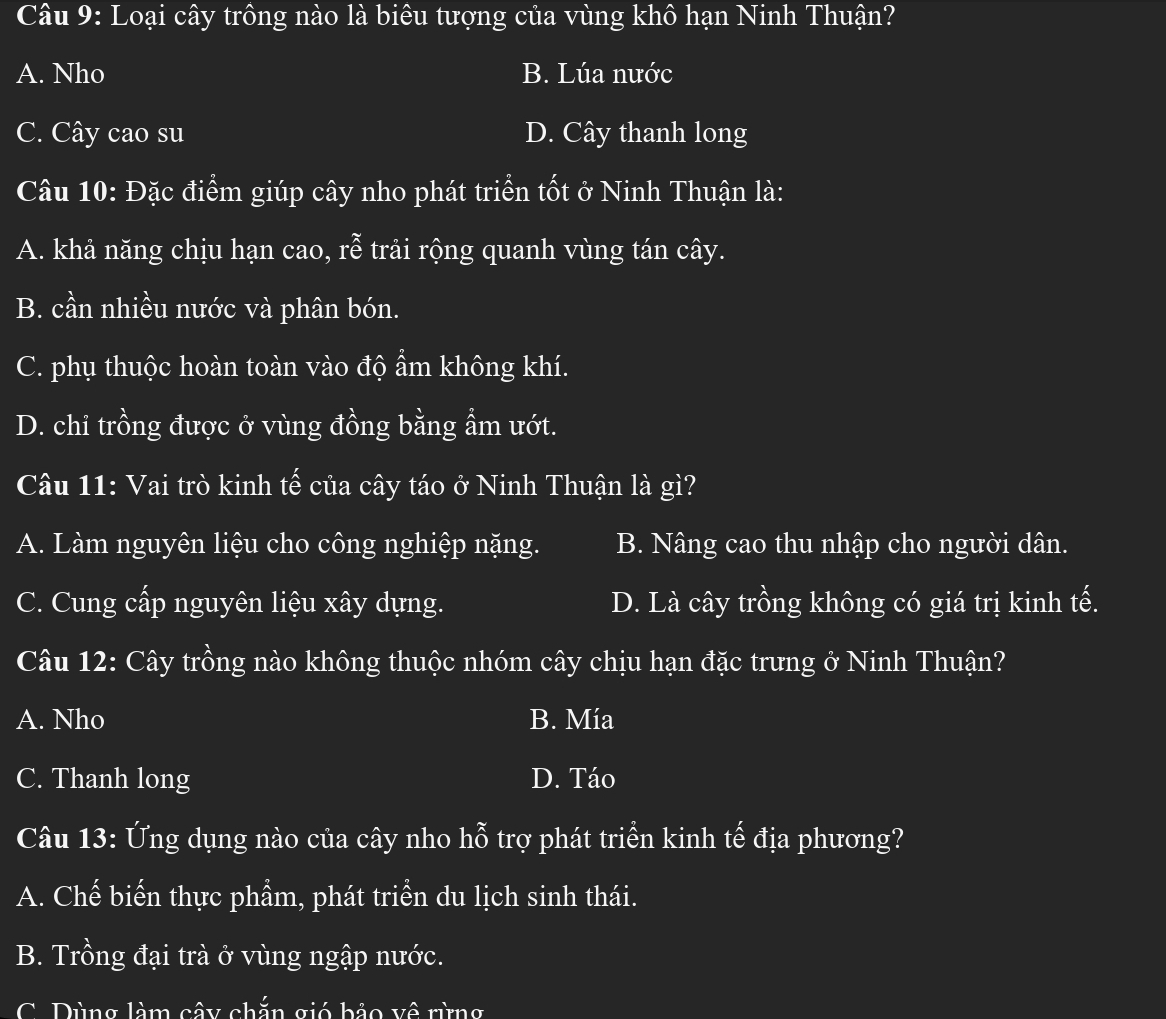 Loại cây trông nào là biêu tượng của vùng khô hạn Ninh Thuận?
A. Nho B. Lúa nước
C. Cây cao su D. Cây thanh long
Câu 10: Đặc điểm giúp cây nho phát triển tốt ở Ninh Thuận là:
A. khả năng chịu hạn cao, rễ trải rộng quanh vùng tán cây.
B. cần nhiều nước và phân bón.
C. phụ thuộc hoàn toàn vào độ ẩm không khí.
D. chi trồng được ở vùng đồng bằng ẩm ướt.
Câu 11: Vai trò kinh tế của cây táo ở Ninh Thuận là gì?
A. Làm nguyên liệu cho công nghiệp nặng. B. Nâng cao thu nhập cho người dân.
C. Cung cấp nguyên liệu xây dựng. D. Là cây trồng không có giá trị kinh tế.
Câu 12: Cây trồng nào không thuộc nhóm cây chịu hạn đặc trưng ở Ninh Thuận?
A. Nho B. Mía
C. Thanh long D. Táo
Câu 13: Ứng dụng nào của cây nho hỗ trợ phát triển kinh tế địa phương?
A. Chế biển thực phẩm, phát triển du lịch sinh thái.
B. Trồng đại trà ở vùng ngập nước.
Dùng làm cây chắn gió bảo về rừng