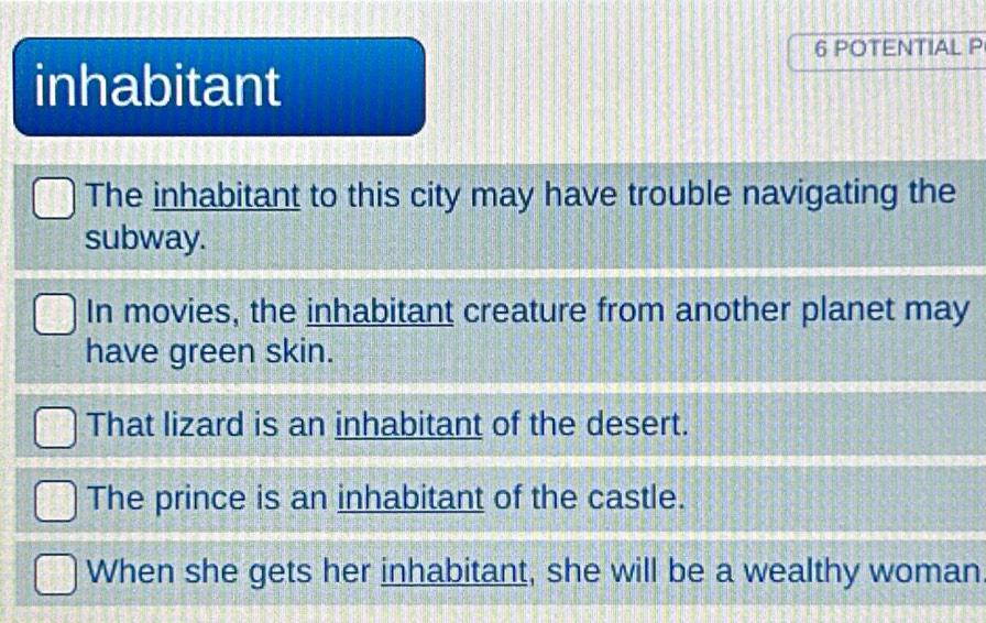 POTENTIAL P
inhabitant
The inhabitant to this city may have trouble navigating the
subway.
In movies, the inhabitant creature from another planet may
have green skin.
That lizard is an inhabitant of the desert.
The prince is an inhabitant of the castle.
When she gets her inhabitant, she will be a wealthy woman