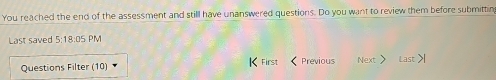 You reached the end of the assessment and still have unanswered questions. Do you want to review them before submittin 
Last saved 5:18:05 PM 
Questions Filter (10) First Previous Next Last >