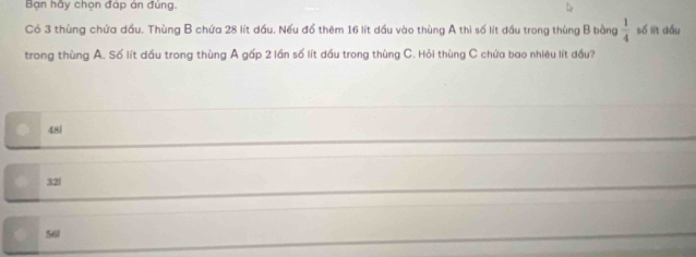 Bạn hãy chọn đáp án đúng.
Có 3 thùng chứa dầu. Thùng B chứa 28 lít dầu. Nếu đổ thêm 16 lít dầu vào thùng A thì số lít đầu trong thùng B bằng  1/4  số lit dầu
trong thùng A. Số lít dầu trong thùng A gấp 2 lần số lít dầu trong thùng C. Hỏi thùng C chứa bao nhiêu lít đầu?
48|
32l
56l