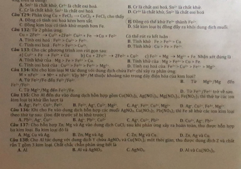 ang tren a oung
A. Sn^(2+) là chất khử, Cr^(3+) là chất oxi hoá. B. Cr là chất oxi hoá, Sn^(2+)la chất khử.
C. Cr là chất khử, Sn^(2+) là chất oxi hoá D. Cr^(3+) là chất khử, Sn^(2+) la chất oxí hoá
*  Câầu 129: Phản ứng Cu+FeCl_3to CuCl_2+FeCl_2 cho thấy
A. Đồng có tính oxi hoá kém hơn sắt. Bì Đồng có thể khử Fe^(3+) thành Fe^(2+)
C. Đồng kim loại có tính khử mạnh hơn Fe. D. Sắt kim loại bị đồng đấy ra khỏi dung dịch muối.
Cầu 132: Từ 2 phản ứng:
Cu+2Fe^(3+)to Cu^(2+)+2Fe^(2+)Cu^(2+)+Feto Cu+Fe^(2+) Có thể rút ra kết luận :
A. Tính oxi hoá : Fe^(3+)>Cu^(2+)>Fe^(2+). B. Tính khử : Fe>Fe^(2+)>Cu
C. Tính oxi hoá : Fe^(3+)>Fe^(2+)>Cu^(2+). D. Tính khử : Cu>Fe>Fe^(2+).
Cầu 133: Cho các phương trình ion rút gọn sau:
a) Cu^(2+)+Feto Fe^(2+)+Cu b) Cu+2Fe^(3+)to 2Fe^(2+)+Cu^(2+) c) Fe^(2+)+Mgto Mg^(2+)+F Fe. Nhận xét đúng là:
A. Tính khử của : Mg>Fe>Fe^(2+)>Cu. B. Tính khử của : Mg>Fe^(2+)>Cu>Fe
C. Tính oxi hoá của : Cu^(2+)>Fe^(3+)>Fe^(2+)>Mg^(2+) D. Tính oxi hoá của: Fe^(3+)>Cu^(2+)>Fe^(2+)>Mg^(2+)
Câu 134: Khi cho kim loại M tác dụng với dung địch chứa Fe^(3-)chi xảy ra phản ứng:
M+nFe^(3+)to M^(n+)+nFe^(2+) Vậy M^(n+)/M thuộc khoảng nào trong dãy điện hóa của kim loại?
A. Từ Fe^(2+) /Fe đến Fe^(3+)/Fe^(2+)
B. Tir Mg^(2+)/Mg
Fe³/Fe² dēn
C. Từ Mg^(3+)/Mg denFe^(2·)/Fe sau.
D. Từ Fe^(3+)/Fe^(2+) trhat rv^2
Câu 135: Cho Al đến dư vào dung dịch hỗn hợp gồm Cu(NO_3)_2 Ag(NO_3) Mg(NO_3) Fe(NO_3) thi thứ tự các lon
kim loại bị khử lần lượt là
A. Ag^+,Fe^(3+),Cu^(2+),Fe^(2+) B. Fe^(3+),Ag^+,Cu^(2+),Mg^(2+) C. Ag^+,Fe^(3+),Cu^(2+),Mg^(2+) D. Ag^+,Cu^(2+),Fe^(3+),Mg^(2+).
Câu 136: Khi cho Fe vào dung dịch hồn hợp các muối AgNO_3,Cu(NO_3)_2,Pb(NO_3)_2 thì Fe sẽ khử các ton kim loại
theo thứ tự sau: (ion đặt trước sẽ bị khử trước)
A. Pb^(2+),Ag^+,Cu^(2+) B. Ag^+,Pb^(2+),Cu^(2+) C. Ag^+,Cu^(2+),Pb^(2+) D. Cu^(2+),Ag^+,Pb^(2+)
Câu 137: Cho hỗn hợp Zn, Mg và Ág vào dung địch CuCl_2 sau khi phản ứng xảy ra hoàn toàn, thu được hỗn hợp
ba kim loại. Ba kim loại đó là
A. Mg, Cu và Ag. B. Zn, Mg và Ag. C. ZnMa và Cu. D. Zn, Ag và Cu.
Cầu 138: Cho Al tác dụng với dung dịch Y chứa AgNO_3 và Cu(NO_3) 2  một thời gian, thu được dung địch Z và chất
rấn T gồm 3 kim loại. Chất chắc chắn phản ứng hết là
A. Al. B. 11 và AgNO_3. C. AgNO_3. D. Al và Cu(NO_3)_2.