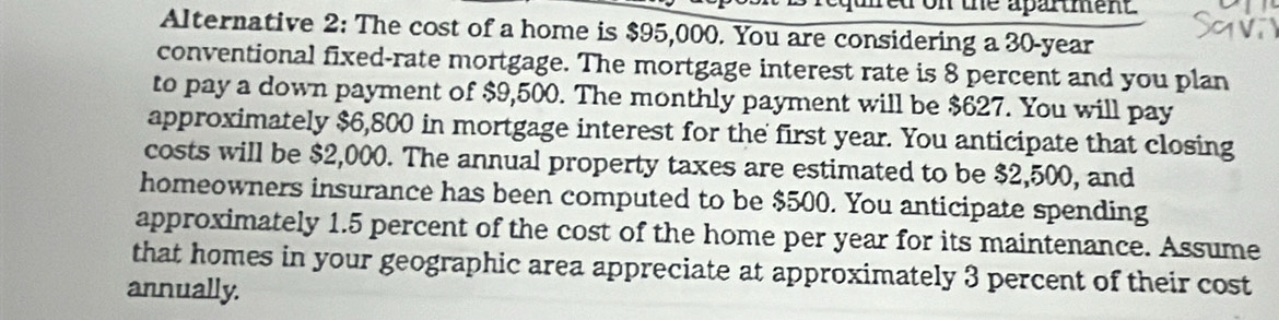 on the apartment 
Alternative 2: The cost of a home is $95,000. You are considering a 30-year
conventional fixed-rate mortgage. The mortgage interest rate is 8 percent and you plan 
to pay a down payment of $9,500. The monthly payment will be $627. You will pay 
approximately $6,800 in mortgage interest for the first year. You anticipate that closing 
costs will be $2,000. The annual property taxes are estimated to be $2,500, and 
homeowners insurance has been computed to be $500. You anticipate spending 
approximately 1.5 percent of the cost of the home per year for its maintenance. Assume 
that homes in your geographic area appreciate at approximately 3 percent of their cost 
annually.