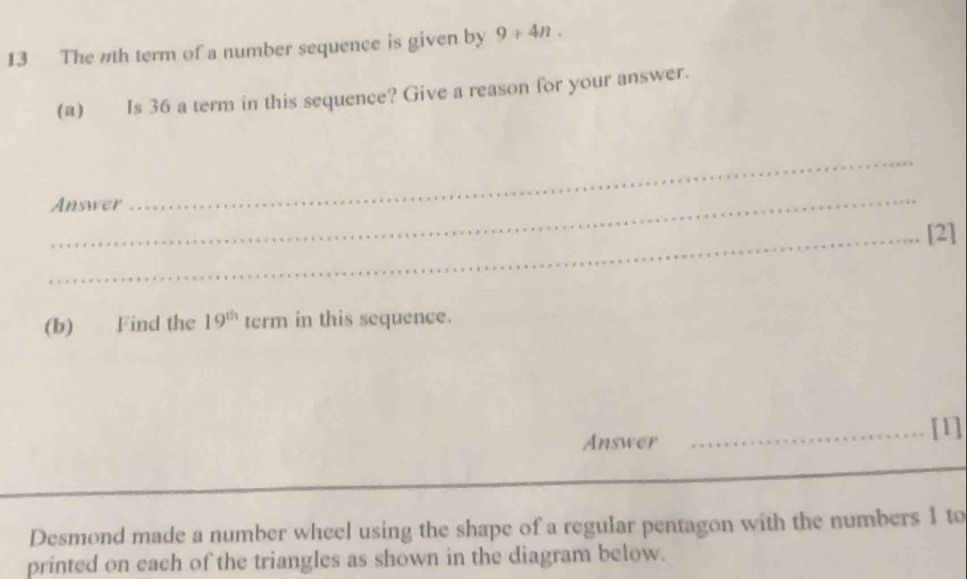 The nth term of a number sequence is given by 9+4n. 
(a) Is 36 a term in this sequence? Give a reason for your answer. 
Answer 
_ 
_[2] 
(b) Find the 19^(th) term in this sequence. 
Answer _[1] 
Desmond made a number wheel using the shape of a regular pentagon with the numbers 1 to 
printed on each of the triangles as shown in the diagram below.