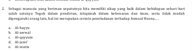 Sebagai manusia yang beriman sepatutnya kita memiliki sikap yang baik dalam kehidupan sehari-hari
salah satunya Teguh dalam pendirian, istiqamah dalam kebenaran dan iman, serta tidak mudah
dipengaruhi orang lain, hal ini merupakan cermin peneladanan terhadap Asmaul Husna... .
a. Al-hayyu
b. Al-awwal
c. Al-qayyum
d. Al- ja m i'
e. Al- m at in