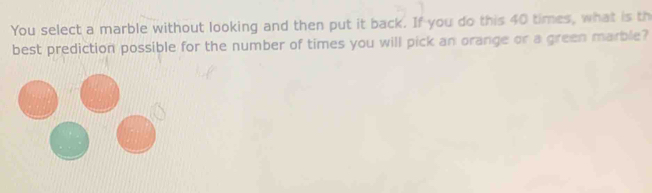 You select a marble without looking and then put it back. If you do this 40 times, what is th 
best prediction possible for the number of times you will pick an orange or a green marble?