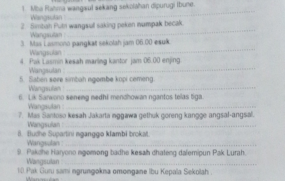 Mba Rahma wangsul sekang sekolahan dipurugi Ibune. 
Wangsulan : 
_ 
_ 
2. Simban Putn wangsul saking peken numpak becak. 
Wangsulan 
3. Mas Lasmono pangkat sekolah jam 06.00 esuk 
Wangsulan 
_ 
4. Pak Lasmin kesah maring kantor jam 06.00 enjing. 
Wangsulan 
_ 
5. Saben sore simbah ngombe kopi cemeng. 
Wangsulan:_ 
6. Lik Sarwono seneng nedhi mendhowan ngantos telas tiga. 
Wangsulan :_ 
7. Mas Santoso kesah Jakarta nggawa gethuk goreng kangge angsal-angsal. 
Wangsulan :_ 
8. Budhe Supartini nganggo klambi brokat. 
Wangsulan :_ 
9. Pakdhe Haryono ngomong badhe kesah dhateng dalemipun Pak Lurah. 
Wangsulan :_ 
10.Pak Guni sami ngrungokna omongane Ibu Kepala Sekolah. 
Wanosula=