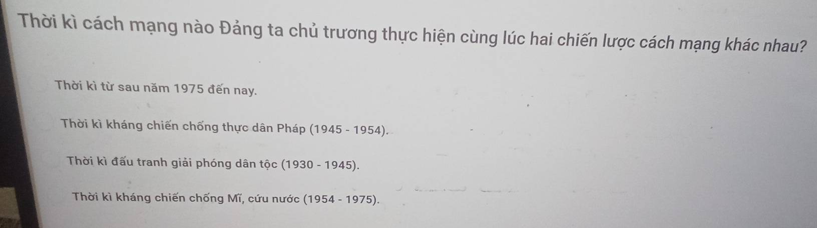 Thời kì cách mạng nào Đảng ta chủ trương thực hiện cùng lúc hai chiến lược cách mạng khác nhau?
Thời kì từ sau năm 1975 đến nay.
Thời kì kháng chiến chống thực dân Pháp (1945-1954 ).
Thời kì đấu tranh giải phóng dân tộc (19: 30-1945 ).
Thời kì kháng chiến chống Mĩ, cứu nước (1954-1975) L