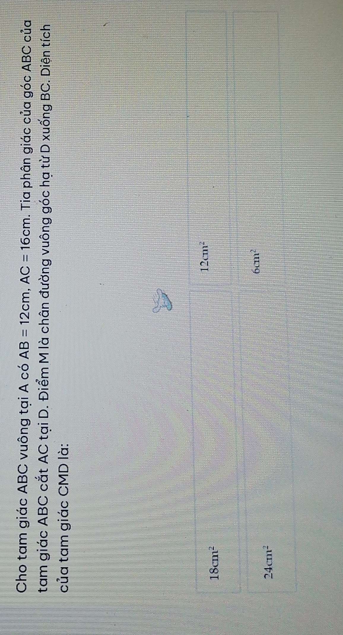Cho tam giác ABC vuông tại A có AB=12cm, AC=16cm. Tia phân giác của góc ABC của
tam giác ABC cắt AC tại D. Điểm M là chân đường vuông góc hạ từ D xuống BC. Diện tích
của tam giác CMD là:
12cm^2
18cm^2
6cm^2
24cm^2
