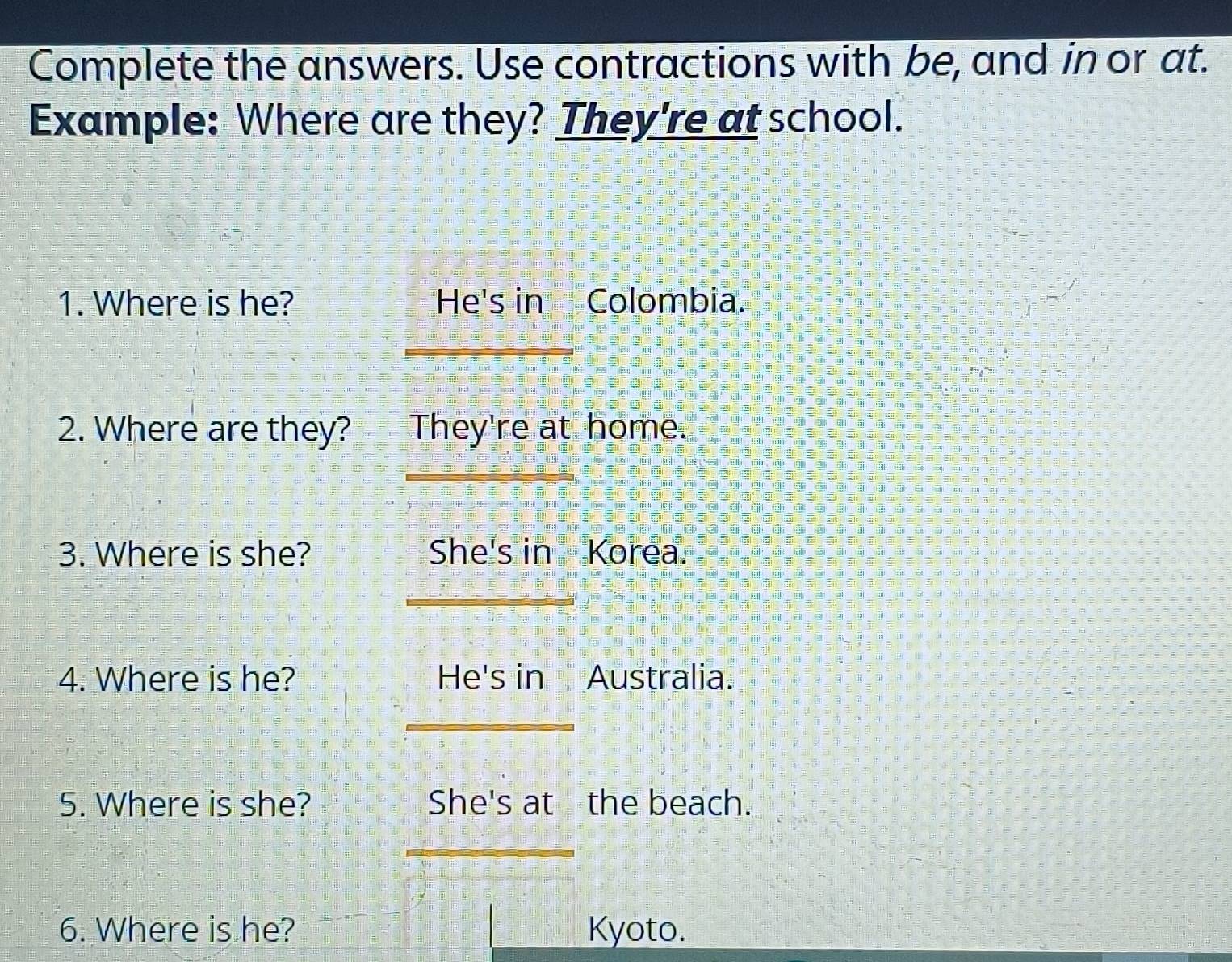 Complete the answers. Use contractions with be, and in or at. 
Example: Where are they? They're at school. 
1. Where is he? He's in Colombia. 
2. Where are they? They're at home. 
_ 
_ 
3. Where is she? She's in Korea. 
_ 
4. Where is he? He's in Australia. 
_ 
5. Where is she? She's at the beach. 
_ 
6. Where is he? Kyoto.