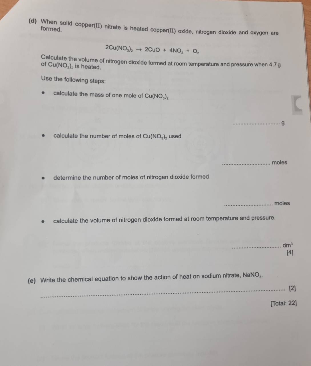 When solid copper(II) nitrate is heated copper(II) oxide, nitrogen dioxide and oxygen are 
formed.
2Cu(NO_3)_2to 2CuO+4NO_2+O_2
Calculate the volume of nitrogen dioxide formed at room temperature and pressure when 4.7 g
of Cu(NO_3)_2 is heated. 
Use the following steps: 
calculate the mass of one mole of Cu(NO_3)_2
_g 
calculate the number of moles of Cu(NO_3)_2 used 
_moles 
determine the number of moles of nitrogen dioxide formed 
_moles 
calculate the volume of nitrogen dioxide formed at room temperature and pressure. 
_ dm^3
[4] 
(e) Write the chemical equation to show the action of heat on sodium nitrate, NaN O_3. 
_[2] 
[Total: 22]