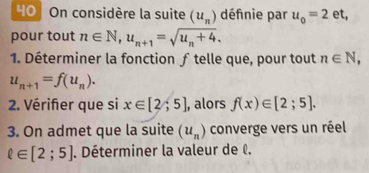 On considère la suite (u_n) définie par u_0=2 et, 
pour tout n∈ N, u_n+1=sqrt(u_n)+4. 
1. Déterminer la fonction ƒ telle que, pour tout n∈ N,
u_n+1=f(u_n). 
2. Vérifier que si x∈ [2;5] , alors f(x)∈ [2;5]. 
3. On admet que la suite (u_n) converge vers un réel
ell ∈ [2;5]. Déterminer la valeur de l.