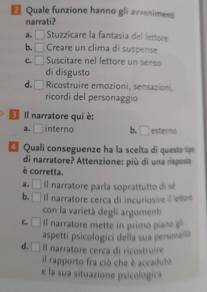 Quale funzione hanno gli avveniment
narrati?
a. Stuzzicare la fantasia del lettore
b. Creare un clima di suspense
C. a Suscitare nel lettore un senso
di disgusto
d. □ Ricostruire emozioni, sensazioni,
ricordi del personaggio
B Il narratore qui è:
a. [ interno b. □ esterno
4 Quali conseguenze ha la scelta di questo tce
di narratore? Attenzione: più di una risposta
è corretta.
a. Il narratore parla soprattutto di sé
b. Il narratore cerca di incuriosire il lettore
. 
con la varietà degli argomenti
c. Il narratore mette in prim a 
aspetti psicologici della sua personal
d. Il narratore cerca di ricostruire
il rapporto fra ciò che è accaduto
e la sua situazione psicologica