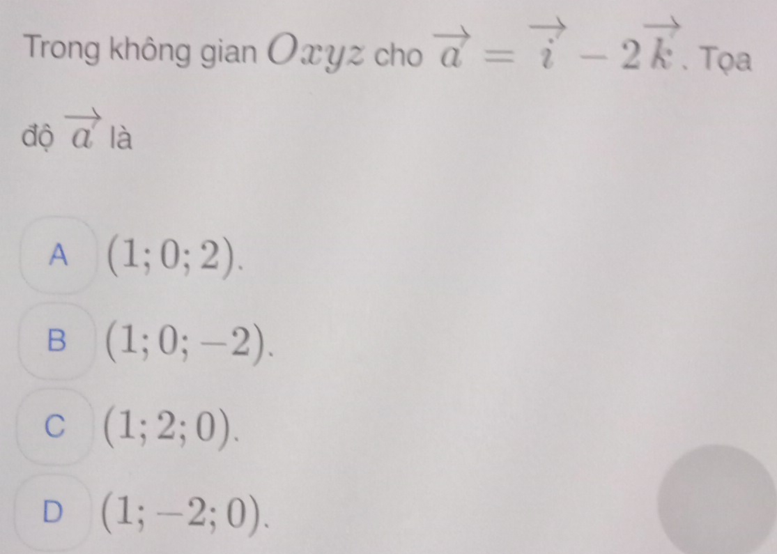 Trong không gian Oxyz cho vector a=vector i-2vector k. Tọa
độ vector a là
A (1;0;2).
B (1;0;-2).
C (1;2;0).
D (1;-2;0).