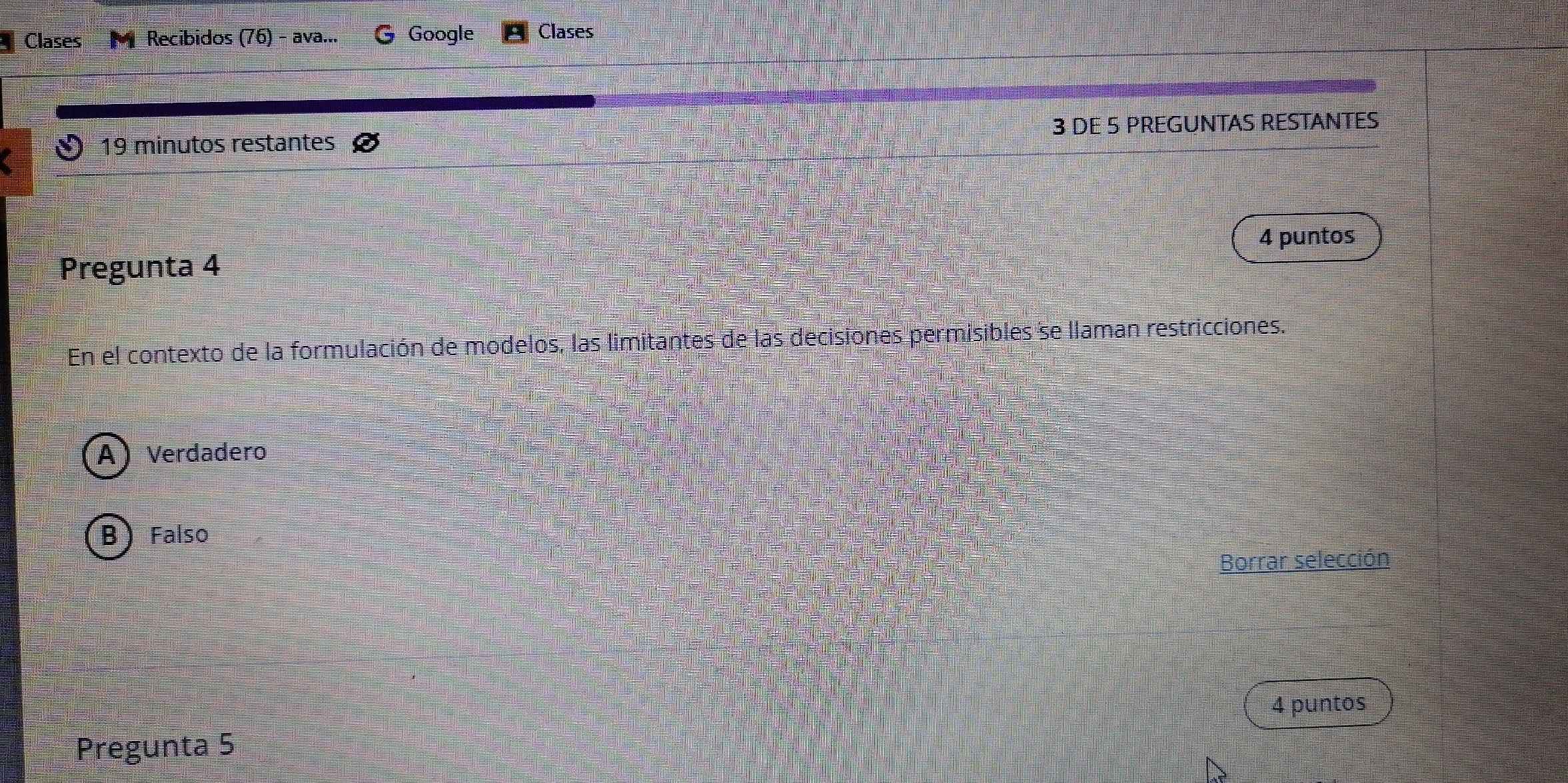 Clases M Recibidos (76) - ava... Google Clases
19 minutos restantes 3 DE 5 PREGUNTAS RESTANTES
Pregunta 4 4 puntos
En el contexto de la formulación de modelos, las limitantes de las decisiones permisibles se llaman restricciones.
A) Verdadero
B Falso
Borrar selección
4 puntos
Pregunta 5