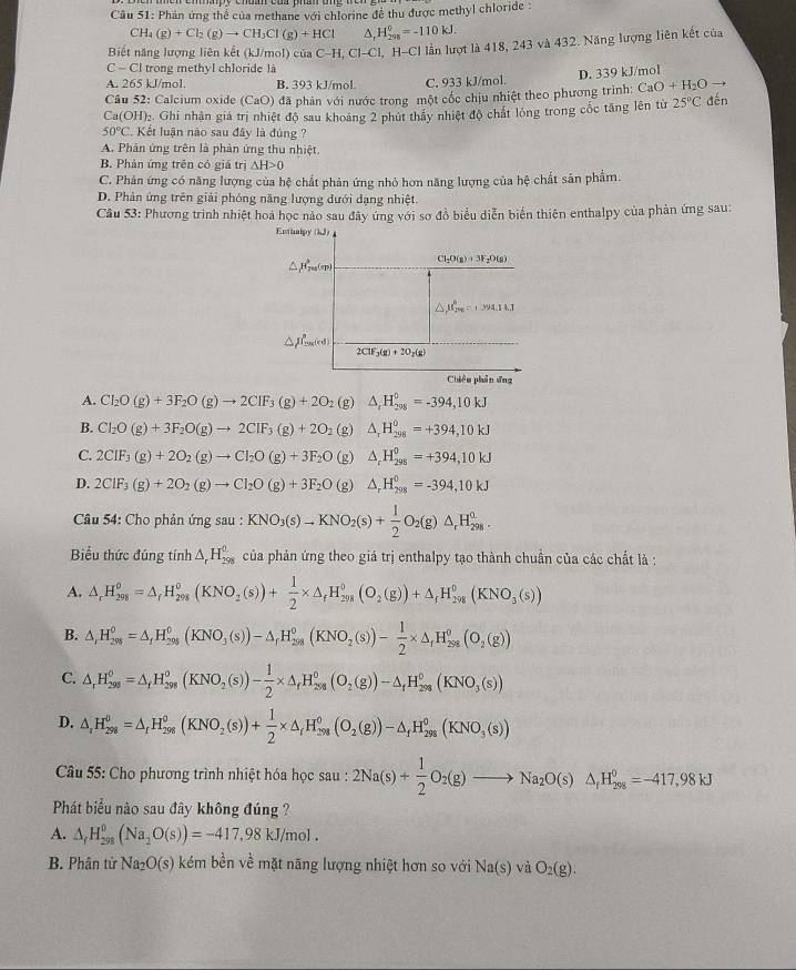 Phản ứng thể của methane với chlorine đề thu được methyl chloride :
CH₄ (g)+Cl_2(g)to CH_3Cl(g)+HCl A. H_(201)^0=-110kJ.
Biết năng lượng liên kết (kJ/mol) ciaC-H,Cl-Cl l, H-CI lần lượt là 418, 243 và 432. Năng lượng liên kết của
c-c trong methyl chloride là
A. 265 kJ/mol. B. 393 kJ/mol. C. 933 kJ/mol.
CaO+H_2O
Câu 52: Calcium oxide ( C_2 :O) đã phân với nước trong một cốc chịu nhiệt theo phương trình: D. 339 kJ/mol
Ca(OH)₂. Ghi nhân giá trị nhiệt độ sau khoảng 2 phút thấy nhiệt độ chất lỏng trong cốc tăng lên từ 25°C dến
50°C Kết luận nào sau đây là đủng ?
A. Phân ứng trên là phản ứng thu nhiệt.
B. Phản ứng trên có giá trị △ H>0
C. Phản ứng có năng lượng của hệ chất phản ứng nhỏ hơn năng lượng của hệ chất sân phẩm.
D. Phản ứng trên giải phóng năng lượng dưới đạng nhiệt.
Câu 53: Phương trình nhiệt hoả học nào sau đây ứng với sơ đồ biểu diễn biển thiên enthalpy của phản ứng sau:
Entinipy (kJ)
Cl_2O(g)+3F_2O(g)
mu _25^6=1approx 4.14.1
△ pP_min(cd)
2ClF_3(g)+2O_2(g)
Chiêu phản ứng
A. Cl_2O(g)+3F_2O(g)to 2CIF_3(g)+2O 2 (g) △ _1H_(298)^0=-394,10kJ
B. Cl_2O(g)+3F_2O(g)to 2CIF_3(g)+2O_2 (g) △ _rH_(298)^0=+394,10kJ
C. 2CIF_3(g)+2O_2(g)to CI_2O(g)+3F_2O (g) △ _rH_(298)^0=+394,10kJ
D. 2ClF_3(g)+2O_2(g)to Cl_2O(g)+3F_2O (g △ _rH_(298)^0=-394,10kJ
Câu 54: Cho phản ứ gsau:KNO_3(s)to KNO_2(s)+ 1/2 O_2(g)△ _rH_(298)^0.
Biểu thức đúng tính △ _rH_(298)^0 của phản ứng theo giá trị enthalpy tạo thành chuẩn của các chất là :
A. △ _rH_(298)^o=△ _fH_(298)^o(KNO_2(s))+ 1/2 * △ _fH_(298)^o(O_2(g))+△ _fH_(298)^o(KNO_3(s))
B. △ _(iH_298)^0=△ _fH_(298)^0(KNO_3(s))-△ _fH_(298)^0(KNO_2(s))- 1/2 * △ _fH_(298)^0(O_2(g))
C. △ _rH_(298)^0=△ _rH_(298)^0(KNO_2(s))- 1/2 * △ _fH_(298)^0(O_2(g))-△ _fH_(298)^0(KNO_3(s))
D. △ _rH_(298)^0=△ _rH_(298)^0(KNO_2(s))+ 1/2 * △ _rH_(298)^0(O_2(g))-△ _fH_(298)^0(KNO_3(s))
Câu 55: Cho phương trình nhiệt hóa học sau : 2Na(s)+ 1/2 O_2(g)to Na_2O(s)△ _fH_(298)^0=-417,98kJ
Phát biểu nào sau đây không đúng ?
A. △ _fH_(298)^0(Na_2O(s))=-417,98kJ/mol.
B. Phân tử Na_2O(s) kém bền về mặt năng lượng nhiệt hơn so với Na(s) và O_2(g).