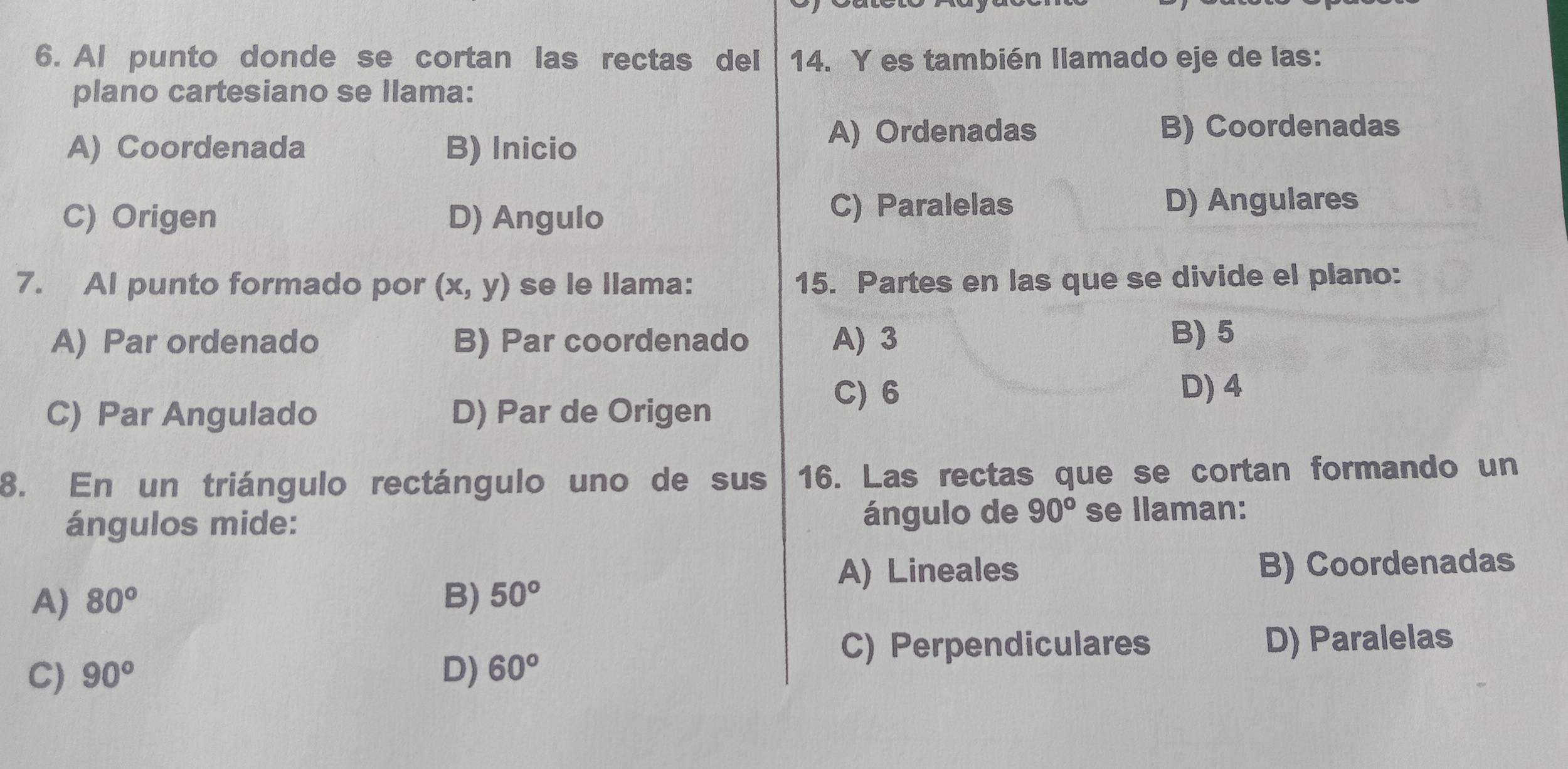 Al punto donde se cortan las rectas del 14. Y es también llamado eje de las:
plano cartesiano se Ilama:
A) Coordenada B) Inicio
A) Ordenadas B) Coordenadas
C) Origen D) Angulo C) Paralelas
D) Angulares
7. AI punto formado por (x,y) se le llama: 15. Partes en las que se divide el plano:
A) Par ordenado B) Par coordenado A) 3 B) 5
C) Par Angulado D) Par de Origen
C) 6 D) 4
8. En un triángulo rectángulo uno de sus 16. Las rectas que se cortan formando un
ángulos mide: ángulo de 90° se llaman:
A) Lineales B) Coordenadas
A) 80° B) 50°
C) Perpendiculares D) Paralelas
C) 90° D) 60°