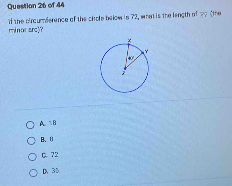 If the circumference of the circle below is 72, what is the length of overline XY (the
minor arc)?
A. 18
B. 8
C. 72
D. 36