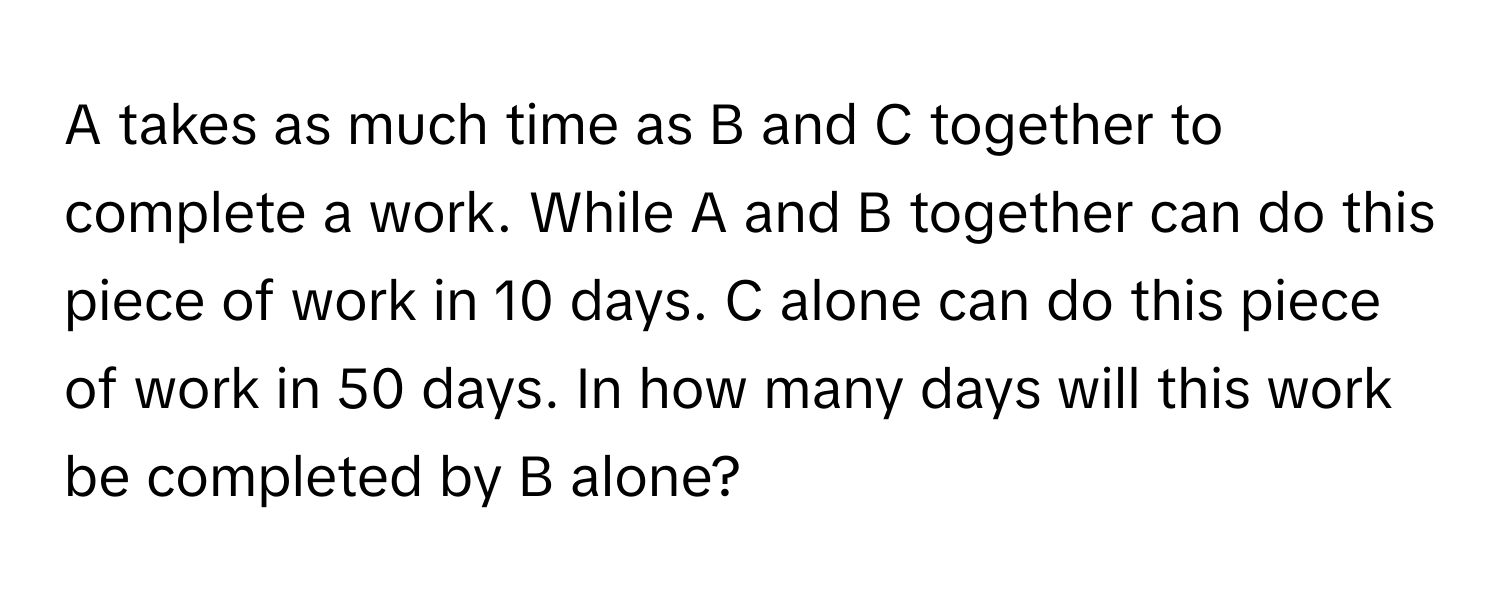 A takes as much time as B and C together to complete a work. While A and B together can do this piece of work in 10 days. C alone can do this piece of work in 50 days. In how many days will this work be completed by B alone?